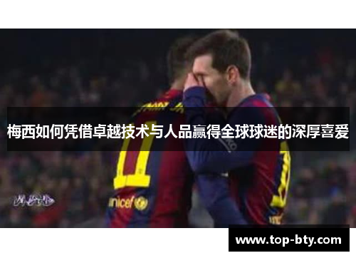 梅西如何凭借卓越技术与人品赢得全球球迷的深厚喜爱