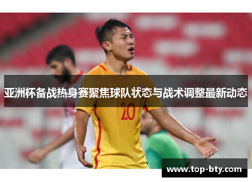 亚洲杯备战热身赛聚焦球队状态与战术调整最新动态