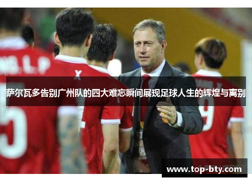 萨尔瓦多告别广州队的四大难忘瞬间展现足球人生的辉煌与离别