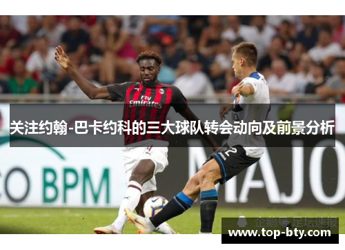 关注约翰-巴卡约科的三大球队转会动向及前景分析