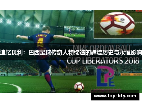 追忆贝利：巴西足球传奇人物缔造的辉煌历史与永恒影响