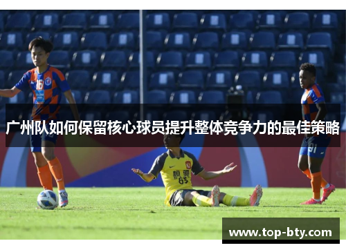 广州队如何保留核心球员提升整体竞争力的最佳策略