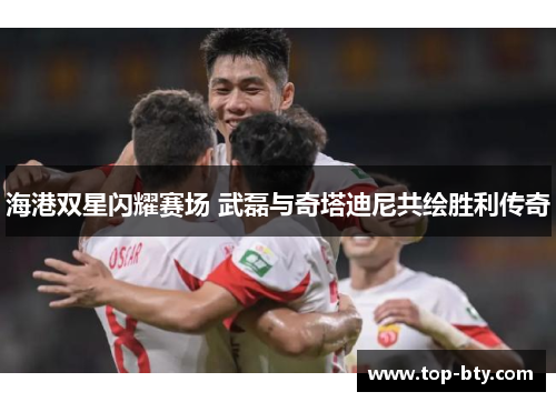 海港双星闪耀赛场 武磊与奇塔迪尼共绘胜利传奇