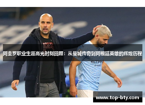 阿圭罗职业生涯高光时刻回顾：从曼城传奇到阿根廷英雄的辉煌历程