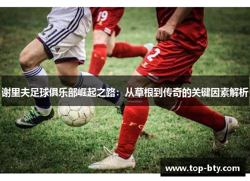 谢里夫足球俱乐部崛起之路:从草根到传奇的关键因素解析 谢里夫足球俱乐部崛起之路:从草根到传奇的关键因素解析