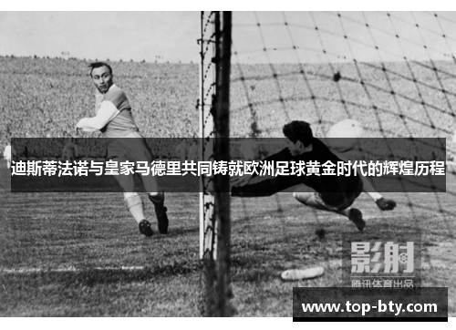 迪斯蒂法诺与皇家马德里共同铸就欧洲足球黄金时代的辉煌历程