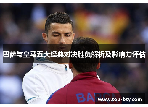 巴萨与皇马五大经典对决胜负解析及影响力评估 巴萨与皇马五大经典对决胜负解析及影响力评估
