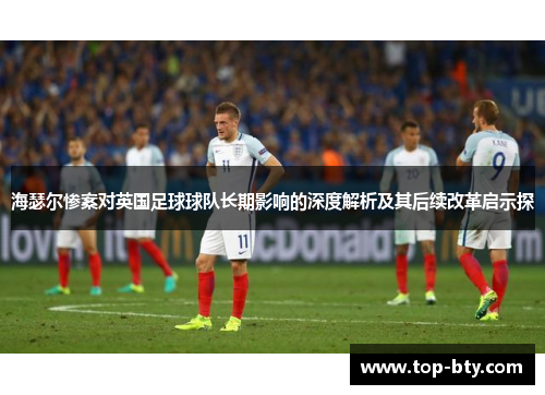 海瑟尔惨案对英国足球球队长期影响的深度解析及其后续改革启示探 海瑟尔惨案对英国足球球队长期影响的深度解析及其后续改革启示探